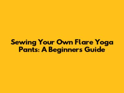 Sewing Your Own Flare Yoga Pants: A Beginner's Guide