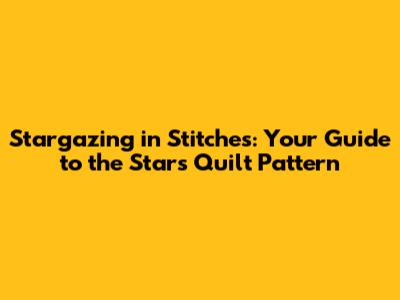 Stargazing in Stitches: Your Guide to the Stars Quilt Pattern
