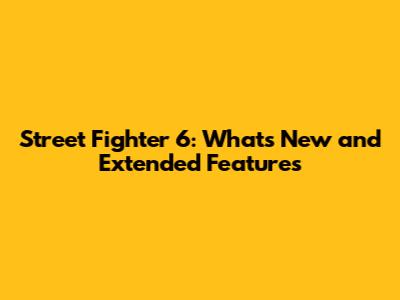 Street Fighter 6: What's New and Extended Features