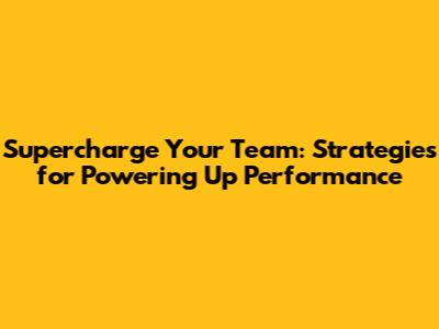 Supercharge Your Team: Strategies for Powering Up Performance