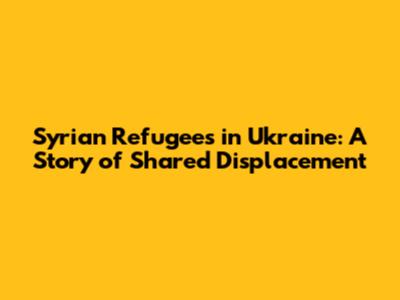 Syrian Refugees in Ukraine: A Story of Shared Displacement