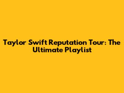 Taylor Swift Reputation Tour: The Ultimate Playlist