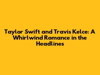 Taylor Swift and Travis Kelce: A Whirlwind Romance in the Headlines
