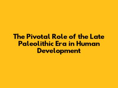 The Pivotal Role of the Late Paleolithic Era in Human Development
