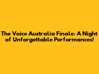 The Voice Australia Finale: A Night of Unforgettable Performances!