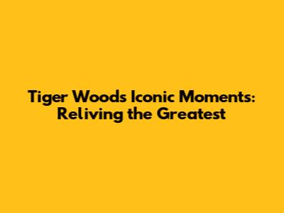 Tiger Woods' Iconic Moments: Reliving the Greatest