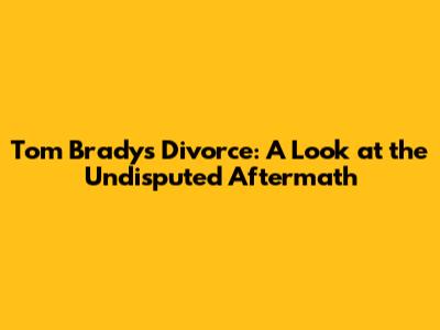 Tom Brady's Divorce: A Look at the Undisputed Aftermath