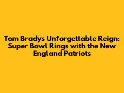 Tom Brady's Unforgettable Reign: Super Bowl Rings with the New England Patriots