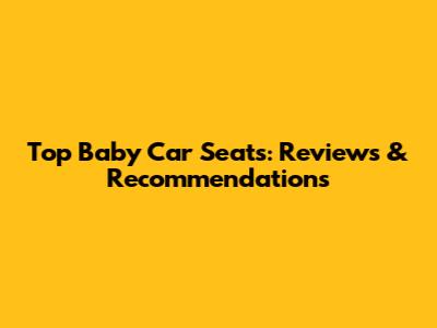 Top Baby Car Seats: Reviews & Recommendations