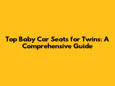 Top Baby Car Seats for Twins: A Comprehensive Guide
