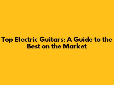 Top Electric Guitars: A Guide to the Best on the Market