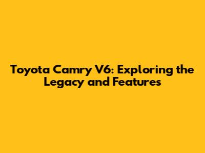 Toyota Camry V6: Exploring the Legacy and Features