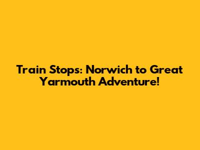 Train Stops: Norwich to Great Yarmouth Adventure!
