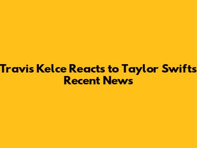 Travis Kelce Reacts to Taylor Swift's Recent News