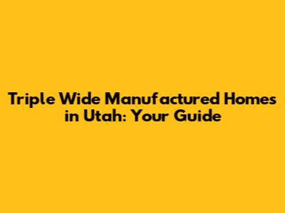 Triple Wide Manufactured Homes in Utah: Your Guide