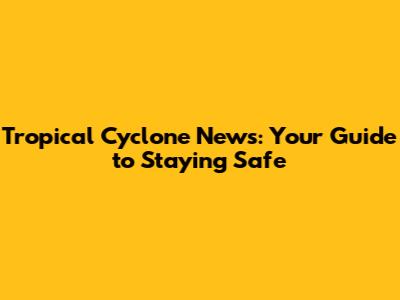 Tropical Cyclone News: Your Guide to Staying Safe