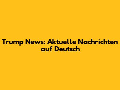 Trump News: Aktuelle Nachrichten auf Deutsch