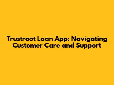 Trustroot Loan App: Navigating Customer Care and Support