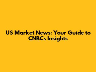 US Market News: Your Guide to CNBC's Insights