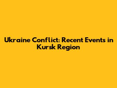 Ukraine Conflict: Recent Events in Kursk Region