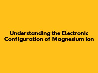 Understanding the Electronic Configuration of Magnesium Ion