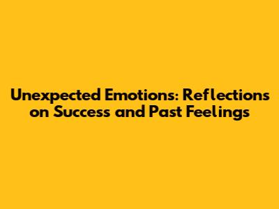 Unexpected Emotions: Reflections on Success and Past Feelings