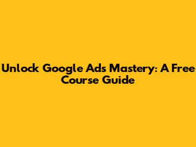 Unlock Google Ads Mastery: A Free Course Guide