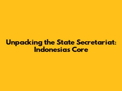 Unpacking the State Secretariat: Indonesia's Core