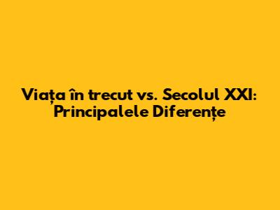 Viața în trecut vs. Secolul XXI: Principalele Diferențe