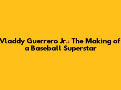 Vladdy Guerrero Jr.: The Making of a Baseball Superstar