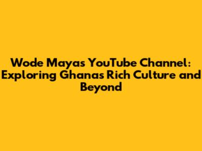Wode Maya's YouTube Channel: Exploring Ghana's Rich Culture and Beyond
