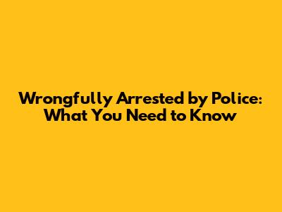 Wrongfully Arrested by Police: What You Need to Know