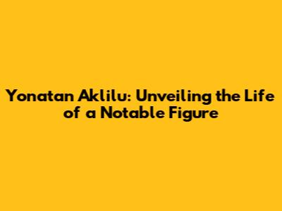 Yonatan Aklilu: Unveiling the Life of a Notable Figure