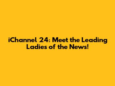 iChannel 24: Meet the Leading Ladies of the News!