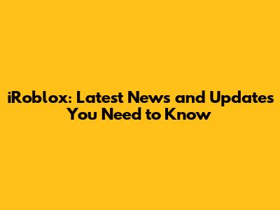 iRoblox: Latest News and Updates You Need to Know