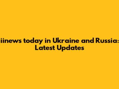 iinews today in Ukraine and Russia: Latest Updates